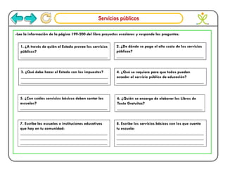 Servicios públicos
-Lee la información de la página 199-200 del libro proyectos escolares y responde las preguntas.
1. ¿A través de quién el Estado provee los servicios
públicos?
___________________________________________
2. ¿De dónde se paga el alto costo de los servicios
públicos?
___________________________________________
3. ¿Qué debe hacer el Estado con los impuestos?
___________________________________________
___________________________________________
4. ¿Qué se requiere para que todos puedan
acceder al servicio público de educación?
___________________________________________
5. ¿Con cuáles servicios básicos deben contar las
escuelas?
___________________________________________
6. ¿Quién se encarga de elaborar los Libros de
Texto Gratuitos?
__________________________________________
7. Escribe las escuelas o instituciones educativas
que hay en tu comunidad:
___________________________________________
___________________________________________
___________________________________________
8. Escribe los servicios básicos con los que cuenta
tu escuela:
___________________________________________
___________________________________________
___________________________________________
 