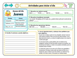 Actividades para iniciar el día
Jueves
Anexos del día
Campo Anexo
Lenguajes Texto expositivo
Saberes y P. C. Barreras contra
enfermedades
Ética, N. y S. Servicios públicos
1. Resuelve con cálculo mental.
28x3=_____ 70-35=_____ 68+12=_____ 100-68=_____ 63+15=_____
2. Resuelve el problema razonado.
Luis vendió 145 paletas a $13.5 cada una, ¿cuánto dinero juntó por la venta de las
paletas? _______
3. Resuelve las operaciones básicas.
368+125=______ 506-289=_______ 635x18=_______ 782÷23=______
4. Escribe 5 oraciones usando adjetivos.
___________________________________________
___________________________________________
___________________________________________
___________________________________________
___________________________________________
___________________________________________
___________________________________________
___________________________________________
___________________________________________
___________________________________________
5. Lee el siguiente texto y subraya cinco palabras que
sean adjetivos.
El perro de mi amigo Luciano es muy amigable, siempre mueve la
cola cuando lo acaricio. Pero su tía es muy mala conmigo, no me
deja acercarme al perro y a veces me regaña porque voy a casa de
Luciano para jugar.
Yo me enojo mucho y quiero gritarle, pero mi mamá es muy
inteligente y siempre me dice que debo controlar mis impulsos. Las
emociones son fuertes y a veces no es posible controlarlas, pero es
necesario hacer el intento.
La mamá de Luciano no es como su tía. Ella es muy agradable y
comprensiva. Mi amigo Luciano está casi todos los días con su
enojona tía, pero a veces voy por las noches y su mamá es muy
amable, me invita a cenar y nos ayuda con nuestras tareas.
 