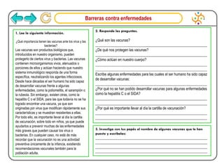 Barreras contra enfermedades
1. Lee la siguiente información.
¿Qué importancia tienen las vacunas ante los virus y las
bacterias?
Las vacunas son productos biológicos que,
introducidos en nuestro organismo, pueden
protegerlo de ciertos virus y bacterias. Las vacunas
contienen microorganismos vivos, atenuados o
porciones de ellos y actúan haciendo que nuestro
sistema inmunológico responda de una forma
específica, neutralizando los agentes infecciosos.
Desde hace décadas el ser humano ha sido capaz
de desarrollar vacunas frente a algunas
enfermedades, como la poliomelitis, el sarampión o
la rubeola. Sin embargo, existen otras, como la
hepatitis C o el SIDA, para las que todavía no se ha
logrado encontrar una vacuna, ya que son
originadas por virus que modifican rápidamente sus
características y se muestran resistentes a ellas.
Por todo ello, es importante llevar al día la cartilla
de vacunación, sobre todo en niños, ya que puede
ayudarlos a prevenir muchas de las enfermedades
más graves que pueden causar los virus o
bacterias. En cualquier caso, no está de más
recordar que la vacunación no es una actividad
preventiva únicamente de la infancia, existiendo
recomendaciones vacunales también para la
población adulta.
2. Responde las preguntas.
¿Qué son las vacunas?
_____________________________________________________________
¿De qué nos protegen las vacunas?
_____________________________________________________________
¿Cómo actúan en nuestro cuerpo?
_____________________________________________________________
_____________________________________________________________
Escribe algunas enfermedades para las cuales el ser humano ha sido capaz
de desarrollar vacunas:
_____________________________________________________________
¿Por qué no se han podido desarrollar vacunas para algunas enfermedades
como la hepatitis C o el SIDA?
_____________________________________________________________
_____________________________________________________________
¿Por qué es importante llevar al día la cartilla de vacunación?
_____________________________________________________________
_____________________________________________________________
3. Investiga con tus papás el nombre de algunas vacunas que te han
puesto y escríbelas:
____________________________________________________________
____________________________________________________________
____________________________________________________________
____________________________________________________________
 