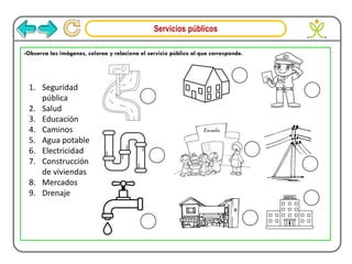 Servicios públicos
1. Seguridad
pública
2. Salud
3. Educación
4. Caminos
5. Agua potable
6. Electricidad
7. Construcción
de viviendas
8. Mercados
9. Drenaje
-Observa las imágenes, colorea y relaciona el servicio público al que corresponde.
 