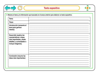 Texto expositivo
1. Retoma el tema y la información que buscaste en el anexo anterior para elaborar un texto expositivo.
Tema: _______________________________________________________________________________
Título: _______________________________________________________________________________
Introducción (presenta el
tema para generar
interés):
_______________________________________________________________________________
_______________________________________________________________________________
_______________________________________________________________________________
_______________________________________________________________________________
Desarrollo (explica las
características o ideas
más importantes, añade
detalles y curiosidades e
incluye imágenes).
_______________________________________________________________________________
_______________________________________________________________________________
_______________________________________________________________________________
_______________________________________________________________________________
_______________________________________________________________________________
_______________________________________________________________________________
_______________________________________________________________________________
_______________________________________________________________________________
_______________________________________________________________________________
_______________________________________________________________________________
Conclusión (resume las
ideas más importantes):
_______________________________________________________________________________
_______________________________________________________________________________
_______________________________________________________________________________
_______________________________________________________________________________
_______________________________________________________________________________
_______________________________________________________________________________
 