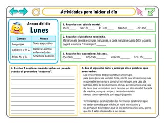 Actividades para iniciar el día
Lunes
Anexos del día
Campo Anexo
Lenguajes Texto expositivo
Saberes y P. C. Barreras contra
enfermedades
Ética, N. y S. Servicios públicos
1. Resuelve con cálculo mental.
25x2=_____ 50-12=_____ 41+41=_____ 100-54=_____ 20+35=_____
2. Resuelve el problema razonado.
María fue a la tienda a comprar manzanas, si cada manzana cuesta $8.5, ¿cuánto
pagará si compra 15 naranjas? _______
3. Resuelve las operaciones básicas.
854+365=______ 870-158=_______ 452x32=_______ 375÷15=______
4. Escribe 5 oraciones usando verbos en pasado
usando el pronombre “nosotros”.
___________________________________________
___________________________________________
___________________________________________
___________________________________________
___________________________________________
___________________________________________
___________________________________________
___________________________________________
___________________________________________
___________________________________________
5. Lee el siguiente texto y subraya cinco palabras que
sean verbos.
Los tres cerditos debían construir un refugio
para protegerse de un lobo feroz, por lo cual el hermano más
responsable comenzó a construir un refugio, una casa de
ladrillos. Otro de los hermanos el más perezoso hizo una casa
de heno que terminó en poco tiempo y el otro decidió hacerla
de madera, aunque tampoco tardo demasiado
tiempo construyéndola para seguir jugando.
Terminadas las casitas todos los hermanos celebraron que
no serían comidos por el lobo, el lobo los escucho y
los persiguió diciéndoles que se los comería uno a uno, por lo
que los 3 salen disparados a sus casas.
 