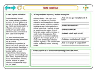 Texto expositivo
1. Lee la siguiente información.
Un texto expositivo es aquel
que expresa una idea, un concepto,
un hecho... de forma objetiva con la
intención de informar. Esto significa
que el autor de un texto expositivo no
refleja sus sentimientos ni da su
opinión, sino que aporta datos e
información veraz y contrastada, es
decir, que se puede comprobar.
Los textos expositivos pueden
ser orales o escritos y, generalmente,
hay de dos tipos:
•Divulgativos, como los libros de
texto o un artículo de una revista, por
ejemplo, que buscan difundir ideas o
novedades a amplios sectores de la
sociedad (público general).
•Especializados, más complejos y
que requieren conocimientos previos
sobre el tema. Pretenden comunicar
nuevos descubrimientos científicos,
técnicos, artísticos, etc. y están
destinados a expertos en el campo
que trata el texto.
2. Lee el siguiente texto expositivo y responde las preguntas.
Llamamos materia a todo lo que ocupa
espacio. Un cuerpo es una porción de
materia que tiene límites definidos. Empieza
en un sitio y termina en otro. En conclusión,
todos los cuerpos, al estar constituidos por
materia, ocupan lugar, y ese lugar no puede
ser ocupado por otros cuerpos al mismo
tiempo. Los cuerpos pueden encontrarse en
estado líquido, sólido o gaseoso. Estas
presentaciones se denominan estados de
agregación. Una mesa, por ejemplo, es un
cuerpo sólido constituido por materia de
diferentes orígenes, y a cada una se la llama
material, por ejemplo: metales, plásticos y
madera.
¿Cuál es la idea que intenta transmitir el
texto?
_____________________________________
_____________________________________
¿El texto es oral o escrito?
_____________________________________
¿Qué tipo de texto es?
_____________________________________
¿Qué es la materia según el texto?
_____________________________________
_____________________________________
¿Cuáles son los estados de la materia?
_____________________________________
¿Cuál es un ejemplo de cuerpo sólido?
_____________________________________
3. Escribe un párrafo de un texto expositivo sobre algún tema de tu interés.
_______________________________________________________________________________
_______________________________________________________________________________
_______________________________________________________________________________
_______________________________________________________________________________
_______________________________________________________________________________
_______________________________________________________________________________
_______________________________________________________________________________
 