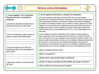 Barreras contra enfermedades
1. Lee las páginas 112-114 del libro
Proyectos de aula y responde las
preguntas.
¿Qué lanzó la Secretaría de Salud ante el
repunte de casos del virus del Covid?
___________________________________
___________________________________
¿Por qué en diciembre y parte de enero se
espera un repunte de la enfermedad?
___________________________________
___________________________________
___________________________________
¿Por qué se espera que el número de
muertes será menor a las presentadas en
2020 y 2021?
___________________________________
___________________________________
___________________________________
¿Alguien de tu familia o tú han enfermado
de Covid?
___________________________________
2. Lee la siguiente información y responde las preguntas.
Los virus son partículas infecciosas de tamaño ínfimo, por lo que solo podemos
visualizarlos con microscopios electrónicos. Sobreviven muy poco tiempo fuera de células
vivas. Se reproducen mediante un mecanismo de réplica que les permite multiplicarse
con rapidez en el organismo invadido: una vez invaden un cuerpo y penetran en la célula
huésped, los virus se adueñan de la maquinaria que hace que las células funcionen y la
reorientan para producir muchas copias del virus original. Puede llegar a haber hasta
100,000 copias de este, aunque solamente entre el 1% y el 10% de ellas llegarán a ser
infecciosas.
Los virus afectan a las células de diferentes formas, pudiendo mutarlas, dañarlas e,
incluso, destruirlas; por ello, son capaces de hacer enfermar a su anfitrión de manera
más o menos grave -no en vano, la palabra virus viene del latín y significa ‘veneno’-. Por
ejemplo, pueden provocar afecciones leves como los resfriados (causados principalmente
por los rinovirus o los coronavirus), pero también enfermedades como la gripe (el
responsable es el virus influenza) o tan graves como la hepatitis o el SIDA (provocadas,
respectivamente, por el virus de la hepatitis y el virus de la inmunodeficiencia humana).
-¿Cómo se pueden mirar los virus?
_________________________________________________________________
-¿Cómo se reproducen?
_________________________________________________________________
-¿Hasta cuántas copias pueden llegar a producirse?
_________________________________________________________________
-¿Cuáles son algunos ejemplos de enfermedades que pueden ocasionar?
_________________________________________________________________
-¿Cómo se llama el virus que provoca la gripe?
_________________________________________________________________
 