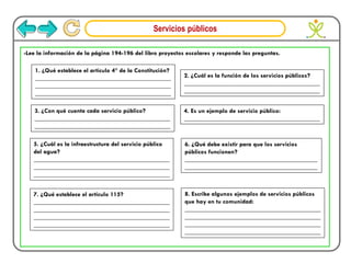 Servicios públicos
-Lee la información de la página 194-196 del libro proyectos escolares y responde las preguntas.
1. ¿Qué establece el artículo 4° de la Constitución?
___________________________________________
___________________________________________
___________________________________________
2. ¿Cuál es la función de los servicios públicos?
___________________________________________
___________________________________________
3. ¿Con qué cuenta cada servicio público?
___________________________________________
___________________________________________
4. Es un ejemplo de servicio público:
___________________________________________
5. ¿Cuál es la infraestructura del servicio público
del agua?
___________________________________________
___________________________________________
___________________________________________
6. ¿Qué debe existir para que los servicios
públicos funcionen?
__________________________________________
__________________________________________
7. ¿Qué establece el artículo 115?
___________________________________________
___________________________________________
___________________________________________
___________________________________________
8. Escribe algunos ejemplos de servicios públicos
que hay en tu comunidad:
___________________________________________
___________________________________________
___________________________________________
___________________________________________
 