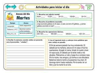 Actividades para iniciar el día
Martes
Anexos del día
Campo Anexo
Lenguajes Texto expositivo
Saberes y P. C. Barreras contra
enfermedades
Ética, N. y S. Servicios públicos
2. Resuelve el problema razonado.
Jorge acomodó galletas en 25 cajas, si cada una tenía 45 galletas, ¿cuántas
galletas acomodó en total? _______
3. Resuelve las operaciones básicas.
345+125=______ 590-248=_______ 348x32=_______ 425÷23=______
4. Escribe 5 oraciones usando verbos en presente
con el pronombre “ustedes”.
___________________________________________
___________________________________________
___________________________________________
___________________________________________
___________________________________________
___________________________________________
___________________________________________
___________________________________________
___________________________________________
___________________________________________
5. Lee el siguiente texto y subraya cinco palabras que
sean verbos en pasado.
El fin de semana pasado fue muy entretenido. El
sábado por la mañana, estuve en mi casa e hice los
quehaceres. Arreglé mi cama, limpié mi cuarto y lavé
mi ropa sucia. El sábado por la tarde visité a mis
abuelos. Platicamos un rato y luego fui a comprar ropa.
Por la noche, mis amigos y yo fuimos a una discoteca.
Bailamos toda la noche y la pasamos muy bien. El
domingo dormí hasta mediodía. Por la tarde, leí un
libro y por la noche fui al cine.
1. Resuelve con cálculo mental.
40x4=_____ 70-25=_____ 34+12=_____ 100-60=_____ 30+15=_____
 