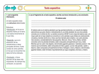 Texto expositivo
1. Lee la siguiente
información.
Un texto expositivo tiene
una estructura determinada:
Estructura:
•Introducción, en la que se
despierta interés por el tema
y se explica brevemente de
lo que trata.
•Desarrollo, que es la
exposición de las
características e ideas
principales del tema. Suele
constar de varios párrafos
en los que se encuentran los
datos de forma ordenada.
•Conclusión, o breve
resumen de las ideas más
importantes. No siempre hay
conclusión, es opcional.
2. Lee el fragmento de un texto expositivo, escribe una breve introducción y una conclusión.
El sistema solar
______________________________________________________________________________
______________________________________________________________________________
______________________________________________________________________________
______________________________________________________________________________
El sistema solar es el sistema planetario que liga gravitacionalmente a un conjunto de objetos
astronómicos que giran directa o indirectamente en una órbita alrededor de una única estrella
conocida con el nombre de Sol. La estrella concentra el 99.86 % de la masa del sistema solar, y la
mayor parte de la masa restante se concentra en ocho planetas cuyas órbitas son prácticamente
circulares y transitan dentro de un disco casi llano llamado plano eclíptico. Los cuatro planetas
más cercanos, considerablemente más pequeños, Mercurio, Venus, Tierra y Marte, también
conocidos como los planetas terrestres, están compuestos principalmente por roca y metal.
Mientras que los cuatro más alejados, denominados gigantes gaseosos o “planetas jovianos”, más
masivos que los terrestres, están compuestos de hielo y gases. Los dos más grandes, Júpiter y
Saturno, están compuestos principalmente de helio e hidrógeno. Urano y Neptuno, denominados
gigantes helados, están formados mayoritariamente por agua congelada, amoníaco y metano.
______________________________________________________________________________
______________________________________________________________________________
______________________________________________________________________________
______________________________________________________________________________
______________________________________________________________________________
______________________________________________________________________________
______________________________________________________________________________
 