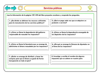 Servicios públicos
-Lee la información de la página 197-199 del libro proyectos escolares y responde las preguntas.
1. ¿De dónde se obtienen los recursos suficientes
para la manutención de los servicios públicos?
___________________________________________
2. ¿Qué se paga cada vez que se adquiere un
producto o servicio?
___________________________________________
3. ¿Cómo se llama la dependencia del gobierno
responsable de recaudar los impuestos?
__________________________________________
4. ¿Cómo se llama la dependencia encargada de
los depósitos de los impuestos?
___________________________________________
5. ¿Cómo se llama la Secretaría que se encarga de
administrar el dinero recaudado por los impuestos?
___________________________________________
6. ¿De qué se encarga la Cámara de diputados en
el tema de los impuestos?
__________________________________________
7. ¿Quién se encarga de distribuir y hacer las
compras para que el dinero se gaste de forma
transparente en todo el país?
___________________________________________
8. Investiga y escribe el nombre de algunos
impuestos que se cobran en nuestro país:
___________________________________________
___________________________________________
 