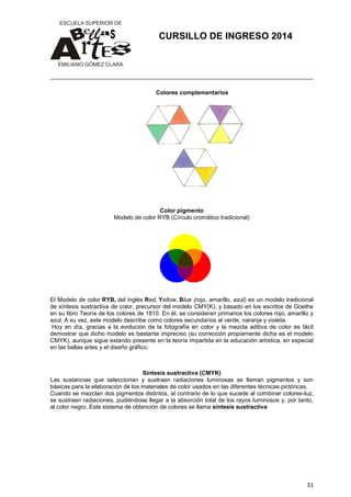 CURSILLO DE INGRESO 2014

Colores complementarios

Color pigmento
Modelo de color RYB (Círculo cromático tradicional)

El Modelo de color RYB, del inglés Red, Yellow, Blue (rojo, amarillo, azul) es un modelo tradicional
de síntesis sustractiva de color, precursor del modelo CMY(K), y basado en los escritos de Goethe
en su libro Teoría de los colores de 1810. En él, se consideran primarios los colores rojo, amarillo y
azul. A su vez, este modelo describe como colores secundarios al verde, naranja y violeta.
Hoy en día, gracias a la evolución de la fotografía en color y la mezcla aditiva de color es fácil
demostrar que dicho modelo es bastante impreciso (su corrección propiamente dicha es el modelo
CMYK), aunque sigue estando presente en la teoría impartida en la educación artística, en especial
en las bellas artes y el diseño gráfico.

Síntesis sustractiva (CMYK)
Las sustancias que seleccionan y sustraen radiaciones luminosas se llaman pigmentos y son
básicas para la elaboración de los materiales de color usados en las diferentes técnicas pictóricas.
Cuando se mezclan dos pigmentos distintos, al contrario de lo que sucede al combinar colores-luz,
se sustraen radiaciones, pudiéndose llegar a la absorción total de los rayos luminosos y, por tanto,
al color negro. Este sistema de obtención de colores se llama síntesis sustractiva

31

 