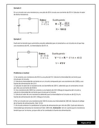 Página N°15
Ejemplo 2
En un circuito con una resistencia y una pila de 20 V circula una corriente de 0'2 A. Calcular el valor
de dicha resistencia.
Ejemplo 3
Cuál será la tensión que suministra una pila sabiendo que al conectarla a un circuito en el que hay
una resistencia de 45 , la intensidad es de 0'1 A.
Problemas a resolver
1. Se conecta una resistencia de 45 Ω a una pila de 9 V. Calcula la intensidad de corriente que
circula por el circuito.
2. Calcula la intensidad de corriente en un circuito compuesto por una resistencia de 120Ω y una
fuente de alimentación de 12 V.
3. Calcular el valor de la resistencia de una bombilla de 220 V, sabiendo que al conectarla circula
por ella una corriente de 0'20 A.
4. Una resistencia de 100 Ω se conecta a una batería de 10 V.Dibuja el esquema del circuito y
calcula la intensidad de corriente que circula por el mismo.
5. Calcula el valor de una resistencia sabiendo que la intensidad en el circuito es de 0,2 A y la
fuente de alimentación de 10 V. Dibuja el circuito.
6 Por un circuito con una resistencia de 150 Ω circula una intensidad de 100 mA. Calcula el voltaje
de la fuente de alimentación. (Sol: 15 V).
7. Al circuito anterior le cambiamos la fuente de alimentación por otra de 20V. Cuál será ahora la
intensidad que atraviesa la resistencia? (Sol: 200 mA). Aclaración: ten en cuenta que la resistencia
tendrá que ser la misma, ya que sólo se ha cambiado la fuente de alimentación.
 