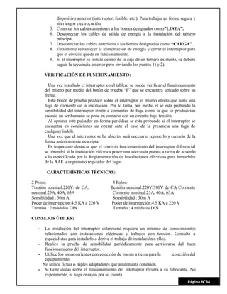 Página N°34
dispositivo anterior (interruptor, fusible, etc.). Para trabajar en forme segura y
sin riesgos electrocución.
5. Conectar los cables anteriores a los bornes designados como”LINEA”.
6. Desconectar los cables de salida de energía a la instalación del tablero
principal.
7. Desconectar los cables anteriores a los bornes designados como “CARGA”.
8. Finalmente restablecer la alimentación de energía y cerrar el interruptor para
que el circuito quede en funcionamiento.
9. Si el interruptor se instala dentro de la caja de un tablero existente, se deberá
seguir la secuencia anterior pero obviando los puntos 1) y 2).
VERIFICACIÓN DE FUNCIONAMIENTO:
Una vez instalado el interruptor en el tablero se puede verificar el funcionamiento
del mismo por medio del botón de prueba “P” que se encuentra ubicado sobre su
frente.
Este botón de prueba produce sobre el interruptor el mismo efecto que haría una
fuga de corriente de la instalación. Por lo tanto, por medio el se esta probando la
sensibilidad del interruptor frente a corrientes de fuga como la que se producirían
cuando un ser humano se pone en contacto con un circuito bajo tensión.
Al oprimir este pulsador en forma periódica se esta probando si el interruptor se
encuentra en condiciones de operar ante el caso de la presencia una fuga de
cualquier índole.
Una vez que el interruptor se ha abierto, será necesario reponerlo y cerrarlo de la
forma anteriormente descripta.
Es importante destacar que el correcto funcionamiento del interruptor diferencial
se obtendrá si la instalación eléctrica posee una adecuada puesta a tierra de acuerdo
a lo especificado por la Reglamentación de Instalaciones eléctricas para Inmuebles
de la AAE u organismo regulador del lugar.
CARACTERÍSTICAS TÉCNICAS:
2 Polos: 4 Polos:
Tensión nominal:220V. de CA. Tensión nominal:220V/380V de CA Corriente
nominal:25A, 40A, 63A Corriente nominal:25A, 40A, 63A
Sensibilidad : 30m A Sensibilidad : 30m A
Poder de interrupción:4.5 KA a 220 V Poder de interrupción:4.5 KA a 220 V
Tamaño : 2 módulos DIN Tamaño : 4 módulos DIN
CONSEJOS ÚTILES:
- La instalación del interruptor diferencial requiere un mínimo de conocimientos
relacionados con instalaciones eléctricas y trabajos con tensión. Consulte a
especialistas para instalarlo o derive el trabajo de instalación a ellos.
- Realice la prueba de sensibilidad periódicamente para cerciorarse del buen
funcionamiento del interruptor.
- Utilice los tomacorrientes con conexión de puesta a tierra para la conexión del
equipamiento.
No utilice fichas o triples adaptadotes que anulen esta conexión.
- Si tiene dudas sobre el funcionamiento del interruptor recurra a su fabricante. No
experimente, ni haga ensayos por su cuenta.
 