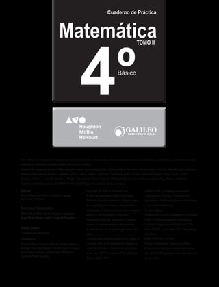 Matemática
Cuaderno de Práctica
Básico
4º
Copyright © 2009 by Harcourt, Inc.
© 2014 de esta edición Galileo Libros Ltda.
Todos los derechos reservados. Ninguna parte
de esta publicación puede ser reproducida o
transmitida en cualquier forma o por cualquier
medio, ya sea electrónico o mecánico,
incluyendo fotocopia, grabación o cualquier
sistema de almacenamiento y recuperación
de información sin el permiso por escrito del
editor.
Las solicitudes de permiso para hacer copias de
cualquier parte de la obra deberán dirigirse al
centro de Permisos y derechos de autor, Har-
court, Inc., 6277 Sea Harbor Drive, Orlando,
Florida 32887-6777.
HARCOURT y el logotipo son marcas
comerciales de Harcourt Harcourt, Inc.,
registradas en los Estados Unidos de América y
/ o en otras jurisdicciones.
Versión original
Mathematics Content Standards for California
Public Schools reproduced by permission,
California Department of Education, CDE
Press, 1430 N Street, Suite 3207, Sacramento,
CA 95814
ISBN: 978-956-8155-28-5
Primera Reimpresión. Impreso en Chile.
Se terminó de imprimir esta primera reimpre-
sión de 244.300 ejemplares en el mes de enero
del año 2015.
Este método de enseñanza de la matemática ha sido diseñado y realizado por autores profesores de varias universidades de los Estados Unidos de América y
adaptado al currículum nacional chileno por Editorial Galileo.
Director del programa: Richard Askey, profesor emérito de matemáticas de la Universidad de Wiscosin. Coordinadores: Evan M. Maletsky, Joyce McLeod.
Autores colaboradores: Angela G. Andrews, Juli K. Dixon, Karen S. Norwood, Tom Roby, Janet K Scheer, Jennie M. Bennett, Linda Luckie, Vicki
Newman, Robin C. Scarcella, David G. Wright. Supervisores: Russell Gersten, Michael DiSpezio, Tyrone Howard, Lidya Song, Rebecca Valbuena.
El presente título forma parte del PROYECTO GALILEO para la enseñanza de la matemática.
Editoras
Silvia Alfaro Salas; Yuvica Espinoza Lagunas;
Sara Cano Fernández
Redactores / Colaboradores
Silvia Alfaro Salas; Yuvica Espinoza Lagunas;
Jorge Chala Reyes; Ingrid Guajardo González.
Equipo Técnico
Coordinación: Job López
Diseñadores:
Melissa Chávez Romero; Marcela Ojeda Ampuero;
Rodrigo Pavez San Martín; Nikolás Santis Escalante;
David Silva Carreño; Camila Rojas Rodríguez;
Cristhián Pérez Garrido.
TOMO II
 