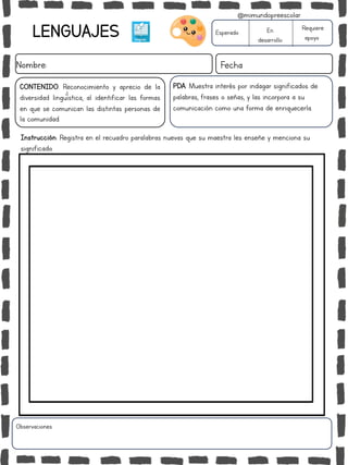 LENGUAJES
Nombre: Fecha
PDA: Muestra interés por indagar significados de
palabras, frases o señas, y las incorpora a su
comunicación como una forma de enriquecerla.
Instrucción: Registra en el recuadro paralabras nuevas que su maestra les enseñe y menciona su
significado.
Esperado En
desarrollo
Requiere
apoyo
CONTENIDO: Reconocimiento y aprecio de la
diversidad lingüística, al identificar las formas
en que se comunican las distintas personas de
la comunidad.
Observaciones:
@mimundopreescolar
 
