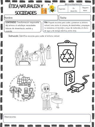 ÉTICA,NATURALEZAY
SOCIEDADES
Nombre: Fecha
PDA: Propone acciones para cuidar y preservar su entorno
natural, como evitar el consumo de desechables y empaques
no necesarios; el reciclado y reúso de materiales, el ahorro
de agua y de energía eléctrica, entre otras.
Instrucción: Identifica acciones para cuidar el entorno natural.
Esperado En
desarrollo
Requiere
apoyo
Observaciones:
@mimundopreescolar
CONTENIDO: Transformación responsable
del entorno al satisfacer necesidades
básicas de alimentación, vestido y
vivienda.
 