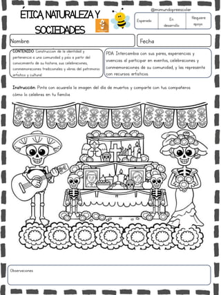 ÉTICA,NATURALEZAY
SOCIEDADES
Nombre: Fecha
Instrucción: Pinta con acuarela la imagen del día de muertos y comparte con tus compañeros
cómo lo celebras en tu familia.
Esperado En
desarrollo
Requiere
apoyo
Observaciones:
@mimundopreescolar
PDA: Intercambia con sus pares, experiencias y
vivencias al participar en eventos, celebraciones y
conmemoraciones de su comunidad, y las representa
con recursos artísticos.
CONTENIDO: Construcción de la identidad y
pertenencia a una comunidad y país a partir del
conocimiento de su historia, sus celebraciones,
conmemoraciones tradicionales y obras del patrimonio
artístico y cultural.
 