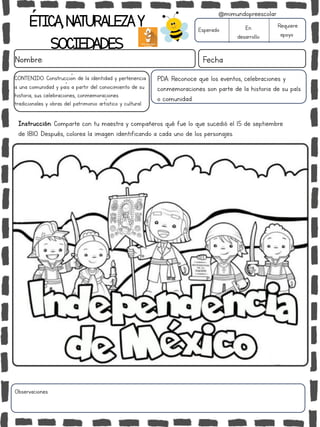 ÉTICA,NATURALEZAY
SOCIEDADES
Nombre: Fecha
Instrucción: Comparte con tu maestra y compañeros qué fue lo que sucedió el 15 de septiembre
de 1810. Después, colorea la imagen identificando a cada uno de los personajes.
Esperado En
desarrollo
Requiere
apoyo
Observaciones:
@mimundopreescolar
CONTENIDO: Construcción de la identidad y pertenencia
a una comunidad y país a partir del conocimiento de su
historia, sus celebraciones, conmemoraciones
tradicionales y obras del patrimonio artístico y cultural.
PDA: Reconoce que los eventos, celebraciones y
conmemoraciones son parte de la historia de su país
o comunidad.
 