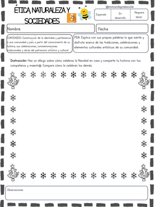 ÉTICA,NATURALEZAY
SOCIEDADES
Nombre: Fecha
Instrucción: Haz un dibujo sobre cómo celebras la Navidad en casa y comparte tu historia con tus
compañeros y maestr@. Compara cómo la celebran los demás.
Esperado En
desarrollo
Requiere
apoyo
Observaciones:
@mimundopreescolar
CONTENIDO: Construcción de la identidad y pertenencia
a una comunidad y país a partir del conocimiento de su
historia, sus celebraciones, conmemoraciones
tradicionales y obras del patrimonio artístico y cultural.
PDA: Explica con sus propias palabras lo que siente y
disfruta acerca de las tradiciones, celebraciones y
elementos culturales artísticos de su comunidad.
 