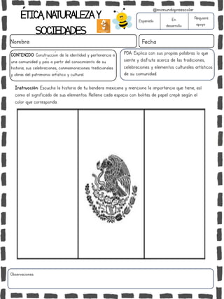 ÉTICA,NATURALEZAY
SOCIEDADES
Nombre: Fecha
Instrucción: Escucha la historia de tu bandera mexicana y menciona la importancia que tiene, así
como el significado de sus elementos. Rellena cada espacio con bolitas de papel crepé según el
color que corresponda.
Esperado En
desarrollo
Requiere
apoyo
Observaciones:
@mimundopreescolar
CONTENIDO: Construcción de la identidad y pertenencia a
una comunidad y país a partir del conocimiento de su
historia, sus celebraciones, conmemoraciones tradicionales
y obras del patrimonio artístico y cultural.
PDA: Explica con sus propias palabras lo que
siente y disfruta acerca de las tradiciones,
celebraciones y elementos culturales artísticos
de su comunidad.
 