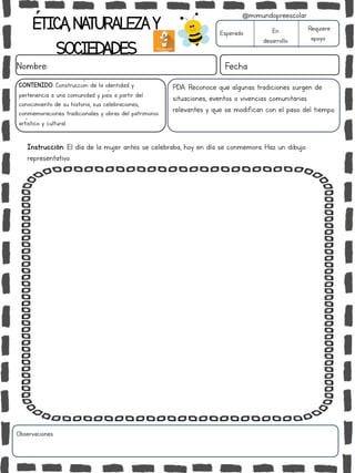 ÉTICA,NATURALEZAY
SOCIEDADES
Nombre: Fecha
Instrucción: El día de la mujer antes se celebraba, hoy en día se conmemora. Haz un dibujo
representativo.
Esperado En
desarrollo
Requiere
apoyo
Observaciones:
@mimundopreescolar
PDA: Reconoce que algunas tradiciones surgen de
situaciones, eventos o vivencias comunitarias
relevantes y que se modifican con el paso del tiempo.
CONTENIDO: Construcción de la identidad y
pertenencia a una comunidad y país a partir del
conocimiento de su historia, sus celebraciones,
conmemoraciones tradicionales y obras del patrimonio
artístico y cultural.
 