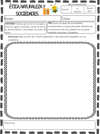 ÉTICA,NATURALEZAY
SOCIEDADES
Nombre: Fecha
Instrucción: Pega una foto de tu familia celebrando un día importante. Compártelo con tus
compañeros.
Esperado En
desarrollo
Requiere
apoyo
Observaciones:
@mimundopreescolar
PDA: Evoca, con apoyo de sus familiares,
acontecimientos y sucesos personales relevantes de
su historia de vida y los comparte con sus pares,
mediante narraciones y fotografías.
CONTENIDO: Cambios que ocurren en los lugares,
entonrnos, objetos, costumbres y formas de vida de
las distintas familias y comunidades con el paso del
tiempo.
 