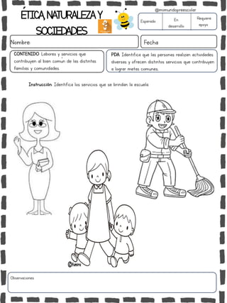 ÉTICA,NATURALEZAY
SOCIEDADES
Nombre: Fecha
Instrucción: Identifica los servicios que se brindan la escuela.
Esperado En
desarrollo
Requiere
apoyo
Observaciones:
@mimundopreescolar
PDA: Identifica que las personas realizan actividades
diversas y ofrecen distintos servicios que contribuyen
a lograr metas comunes..
CONTENIDO: Labores y servicios que
contribuyen al bien común de las distintas
familias y comunidades.
 