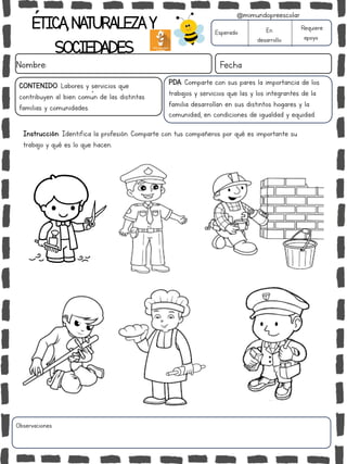 ÉTICA,NATURALEZAY
SOCIEDADES
Nombre: Fecha
Instrucción: Identifica la profesión. Comparte con tus compañeros por qué es importante su
trabajo y qué es lo que hacen.
Esperado En
desarrollo
Requiere
apoyo
Observaciones:
@mimundopreescolar
PDA: Comparte con sus pares la importancia de los
trabajos y servicios que las y los integrantes de la
familia desarrollan en sus distintos hogares y la
comunidad, en condiciones de igualdad y equidad.
CONTENIDO: Labores y servicios que
contribuyen al bien común de las distintas
familias y comunidades.
 