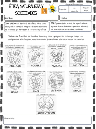 ÉTICA,NATURALEZAY
SOCIEDADES
Nombre: Fecha
Instrucción: Identifica los derechos de niños y niñas y pregunta las dudas que tengas con
cualquiera de ellos. Después, menciona cuándo y cómo haces valer cada uno de tus derechos.
Esperado En
desarrollo
Requiere
apoyo
Observaciones:
@mimundopreescolar
PDA:Expresa dudas acerca del significado de
algunos de sus derechos a personas adultas y
los relaciona con situaciones cotidianas.
CONTENIDO: Los derechos de niñas y niños como
base para el bienestar integral y el establecimiento
de acuerdos que favorecen la convivencia pacífica.
 