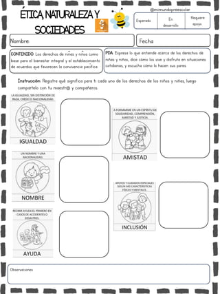 ÉTICA,NATURALEZAY
SOCIEDADES
Nombre: Fecha
Instrucción: Registra qué significa para ti cada uno de los derechos de los niños y niñas, luego
compartelo con tu maestr@ y compañeros.
Esperado En
desarrollo
Requiere
apoyo
Observaciones:
@mimundopreescolar
PDA: Expresa lo que entiende acerca de los derechos de
niñas y niños., dice cómo los vive y disfruta en situaciones
cotidianas, y escucha cómo lo hacen sus pares.
CONTENIDO: Los derechos de niñas y niños como
base para el bienestar integral y el establecimiento
de acuerdos que favorecen la convivencia pacífica.
 