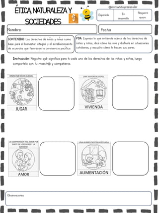 Observaciones:
ÉTICA,NATURALEZAY
SOCIEDADES
Nombre: Fecha
Instrucción: Registra qué significa para ti cada uno de los derechos de los niños y niñas, luego
compartelo con tu maestr@ y compañeros.
Esperado En
desarrollo
Requiere
apoyo
@mimundopreescolar
PDA: Expresa lo que entiende acerca de los derechos de
niñas y niños., dice cómo los vive y disfruta en situaciones
cotidianas, y escucha cómo lo hacen sus pares.
CONTENIDO: Los derechos de niñas y niños como
base para el bienestar integral y el establecimiento
de acuerdos que favorecen la convivencia pacífica.
 