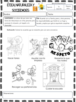 ÉTICA,NATURALEZAY
SOCIEDADES
Nombre: Fecha
Instrucción: Colorea los acuerdos que se necesitan para una sana convivencia.
Esperado En
desarrollo
Requiere
apoyo
Observaciones:
@mimundopreescolar
PDA: Acuerda con su familia, pares y otras personas,
las responsabilidades que tendrá en su hogar y
escuela, y explica por qué es importante cumplirlas.
CONTENIDO: La cultura de paz como una
forma de relacionarse con otras personas para
promover la inclusión y el respeto a la
diversidad.
Hacer tarea Ayudar con la
limpieza
Respetar lo que
nos rodea
Recoger sus pertenencias
Cuidar la escuela
 