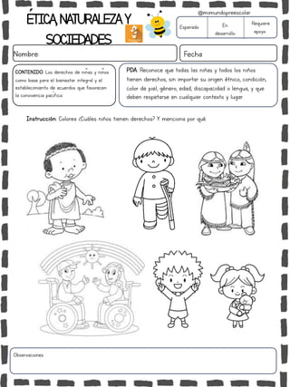 ÉTICA,NATURALEZAY
SOCIEDADES
Nombre: Fecha
Instrucción: Colorea ¿Cuáles niños tienen derechos? Y menciona por qué.
Esperado En
desarrollo
Requiere
apoyo
Observaciones:
@mimundopreescolar
PDA: Reconoce que todas las niñas y todos los niños
tienen derechos, sin importar su origen étnico, condición,
color de piel, género, edad, discapacidad o lengua, y que
deben respetarse en cualquier contexto y lugar.
CONTENIDO: Los derechos de niñas y niños
como base para el bienestar integral y el
establecimiento de acuerdos que favorecen
la convivencia pacífica.
 