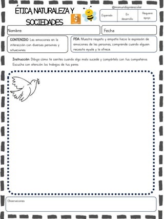 ÉTICA,NATURALEZAY
SOCIEDADES
Nombre: Fecha
Instrucción: Dibuja cómo te sientes cuando algo malo sucede y compártelo con tus compañeros.
Escucha con atención los trabajos de tus pares.
Esperado En
desarrollo
Requiere
apoyo
Observaciones:
@mimundopreescolar
PDA: Muestra respeto y empatía hacia la expresión de
emociones de las personas, comprende cuando alguien
necesita ayuda y la ofrece.
CONTENIDO: Las emociones en la
interacción con diversas personas y
situaciones.
 