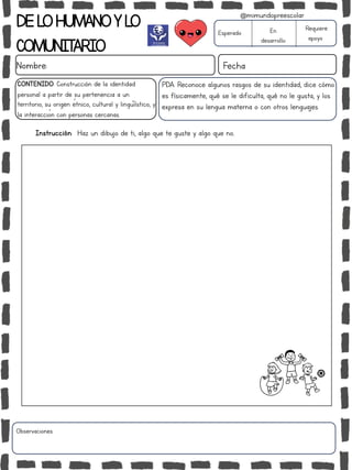 DELOHUMANOYLO
COMUNITARIO
Nombre: Fecha
PDA: Reconoce algunos rasgos de su identidad, dice cómo
es físicamente, qué se le dificulta, qué no le gusta, y los
expresa en su lengua materna o con otros lenguajes.
Instrucción: Haz un dibujo de ti, algo que te guste y algo que no..
Esperado En
desarrollo
Requiere
apoyo
CONTENIDO: Construcción de la identidad
personal a partir de su pertenencia a un
territorio, su origen étnico, cultural y lingüiístico, y
la interacción con personas cercanas.
Observaciones:
@mimundopreescolar
 