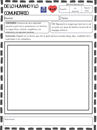 DELOHUMANOYLO
COMUNITARIO
Nombre: Fecha
PDA: Representa la imagen que tiene de sí y de
sus pares con apoyo de diversos recursos de los
lenguajes artísticos.
Instrucción: Dibújate con la técnica que más te guste (pintura, acuarela, dibujo, lápiz, modelado, etc) y
muéstraselo a tus compañeros.
Esperado En
desarrollo
Requiere
apoyo
CONTENIDO: Construcción de la identidad
personal a partir de su pertenencia a un territorio,
su origen étnico, cultural y lingüiístico, y la
interacción con personas cercanas.
Observaciones:
@mimundopreescolar
 