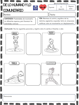 DELOHUMANOYLO
COMUNITARIO
Nombre: Fecha
PDA: Mantiene el control y equilibrio de los
distintos segmentos corporales tanto en situaciones
estáticas como en movimientos sin desplazamiento.
Instrucción: Haz las siguientes posiciones y registra cómo te sientes al llevarlas a cabo.
Esperado En
desarrollo
Requiere
apoyo
CONTENIDO: Posibilidades de movimiento
en diferentes espacios, para favorecer las
habilidades motrices.
Observaciones:
@mimundopreescolar
GUERRERO
 