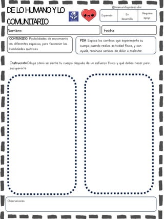 DELOHUMANOYLO
COMUNITARIO
Nombre: Fecha
PDA: Explica los cambios que experimenta su
cuerpo cuando realiza actividad física, y con
ayuda, reconoce señales de dolor o malestar.
Instrucción:Dibuja cómo se siente tu cuerpo después de un esfuerzo físico y qué debes hacer para
recuperarte.
Esperado En
desarrollo
Requiere
apoyo
CONTENIDO: Posibilidades de movimiento
en diferentes espacios, para favorecer las
habilidades motrices.
Observaciones:
@mimundopreescolar
 