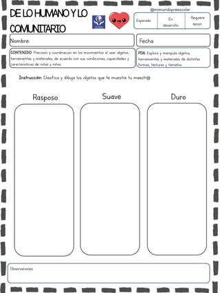 DELOHUMANOYLO
COMUNITARIO
Nombre: Fecha
PDA: Explora y manipula objetos,
herramientas y materiales de distintas
formas, texturas y tamaños.
Esperado En
desarrollo
Requiere
apoyo
CONTENIDO: Precisión y coordinación en los movimientos al usar objetos,
herramientas y materiales, de acuerdo con sus condiciones, capacidades y
características de niñas y niños.
Observaciones:
@mimundopreescolar
Rasposo Suave Duro
Instrucción: Clasifica y dibuja los objetos que te muestre tu maestr@.
 
