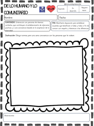 DELOHUMANOYLO
COMUNITARIO
Nombre: Fecha
PDA: Manifiesta disposición para establecer
acuerdos que beneficien a todas y todos a fin de
convivir con respeto y tolerancia a las diferencias.
Instrucción: Dibuja normas para una sana convivencia con las personas que te rodean.
Esperado En
desarrollo
Requiere
apoyo
CONTENIDO: Interacción con personas de diversos
contextos, que contribuyan al establecimiento de relaciones
positivas y a una convivencia basada en la aceptación de la
diversidad.
Observaciones:
@mimundopreescolar
 