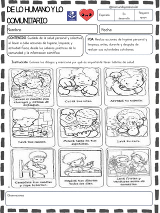 DELOHUMANOYLO
COMUNITARIO
Nombre: Fecha
PDA: Realiza acciones de higiene personal y
limpieza, antes, durante y después de
realizar sus actividades cotidianas.
Instrucción: Colorea los dibujos y menciona por qué es importante tener hábitos de salud.
Esperado En
desarrollo
Requiere
apoyo
CONTENIDO: Cuidado de la salud personal y colectiva,
al llevar a cabo acciones de higiene, limpieza, y
actividad física, desde los saberes prácticos de la
comunidad y la información científica.
Observaciones:
@mimundopreescolar
 
