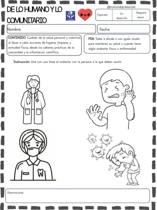 DELOHUMANOYLO
COMUNITARIO
Nombre: Fecha
PDA: Sabe a dónde o con quién acudir
para mantener su salud o cuando tiene
algún malestar físico o enfermedad.
Instrucción: Une con una línea el malestar con la persona a la que deben asistir.
Esperado En
desarrollo
Requiere
apoyo
CONTENIDO: Cuidado de la salud personal y colectiva,
al llevar a cabo acciones de higiene, limpieza, y
actividad física, desde los saberes prácticos de la
comunidad y la información científica.
Observaciones:
@mimundopreescolar
 