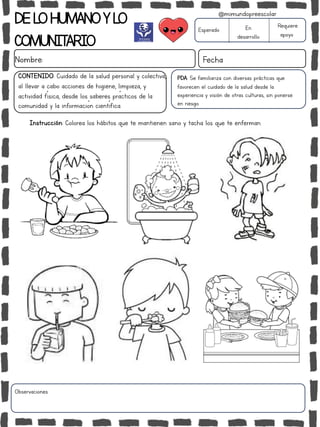 DELOHUMANOYLO
COMUNITARIO
Nombre: Fecha
PDA: Se familiariza con diversas prácticas que
favorecen el cuidado de la salud desde la
experiencia y visión de otras culturas, sin ponerse
en riesgo.
Esperado En
desarrollo
Requiere
apoyo
CONTENIDO: Cuidado de la salud personal y colectiva,
al llevar a cabo acciones de higiene, limpieza, y
actividad física, desde los saberes prácticos de la
comunidad y la información científica.
Observaciones:
@mimundopreescolar
Instrucción: Colorea los hábitos que te mantienen sano y tacha los que te enferman.
 