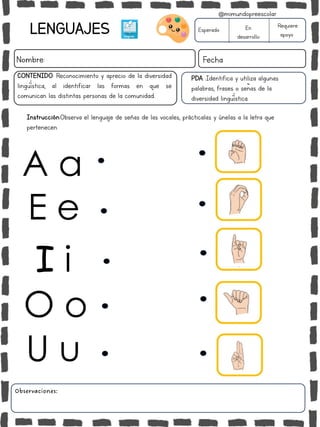 LENGUAJES
Nombre: Fecha
PDA :Identifica y utiliza algunas
palabras, frases o señas de la
diversidad lingüística.
Instrucción:Observa el lenguaje de señas de las vocales, prácticalas y únelas a la letra que
pertenecen.
Esperado En
desarrollo
Requiere
apoyo
CONTENIDO: Reconocimiento y aprecio de la diversidad
lingüística, al identificar las formas en que se
comunican las distintas personas de la comunidad..
Observaciones:
@mimundopreescolar
A a
E e
I i
O o
U u
 
