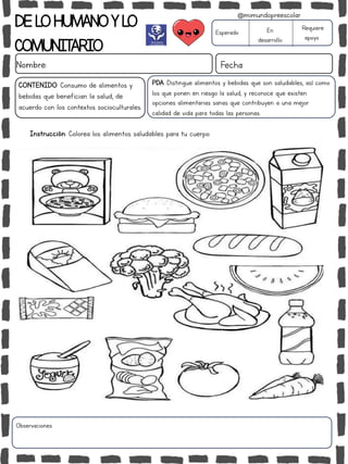 DELOHUMANOYLO
COMUNITARIO
Nombre: Fecha
PDA: Distingue alimentos y bebidas que son saludables, así como
los que ponen en riesgo la salud, y reconoce que existen
opciones alimentarias sanas que contribuyen a una mejor
calidad de vida para todas las personas.
Instrucción: Colorea los alimentos saludables para tu cuerpo.
Esperado En
desarrollo
Requiere
apoyo
CONTENIDO: Consumo de alimentos y
bebidas que benefician la salud, de
acuerdo con los contextos socioculturales.
Observaciones:
@mimundopreescolar
 