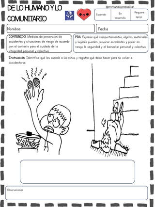 DELOHUMANOYLO
COMUNITARIO
Nombre: Fecha
PDA: Expresa qué comportamientos, objetos, materiales
y lugares pueden provocar accidentes y poner en
riesgo la seguridad y el bienestar personal y colectivo.
Instrucción: Identifica qué les sucede a los niños y registra qué debe hacer para no volver a
accidentarse.
Esperado En
desarrollo
Requiere
apoyo
CONTENIDO: Medidas de prevención de
accidentes y situaciones de riesgo de acuerdo
con el contexto para el cuidado de la
integridad personal y colectiva.
Observaciones:
@mimundopreescolar
 