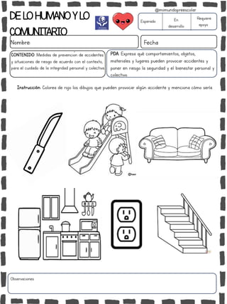 DELOHUMANOYLO
COMUNITARIO
Nombre: Fecha
PDA: Expresa qué comportamientos, objetos,
materiales y lugares pueden provocar accidentes y
poner en riesgo la seguridad y el bienestar personal y
colectivo.
Instrucción: Colorea de rojo los dibujos que pueden provocar algún accidente y menciona cómo sería.
Esperado En
desarrollo
Requiere
apoyo
CONTENIDO: Medidas de prevención de accidentes
y situaciones de riesgo de acuerdo con el contexto,
para el cuidado de la integridad personal y colectiva.
Observaciones:
@mimundopreescolar
 