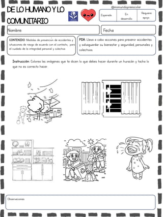 DELOHUMANOYLO
COMUNITARIO
Nombre: Fecha
PDA: Lleva a cabo acciones para prevenir accidentes
y salvaguardar su bienestar y seguridad, personales y
colectivos.
Instrucción: Colorea las imágenes que te dicen lo que debes hacer durante un huracán y tacha lo
que no es correcto hacer.
Esperado En
desarrollo
Requiere
apoyo
CONTENIDO: Medidas de prevención de accidentes y
situaciones de riesgo de acuerdo con el contexto, para
el cuidado de la integridad personal y colectiva.
Observaciones:
@mimundopreescolar
 
