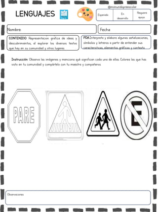 LENGUAJES
Nombre: Fecha
PDA:Interpreta y elabora algunas señalizaciones,
símbolos y letreros a partir de entender sus
caracteristicas, elementos gráficos y contexto.
Instrucción: Observa las imágenes y menciona qué significan cada una de ellas. Colorea las que has
visto en tu comunidad y compártelo con tu maestra y compañeros.
Esperado En
desarrollo
Requiere
apoyo
CONTENIDO: Representación gráfica de ideas y
descubrimientos, al explorar los diversos textos
que hay en su comunidad y otros lugares.
Observaciones:
@mimundopreescolar
 