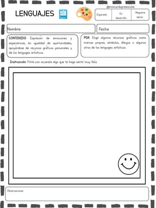 LENGUAJES
Nombre: Fecha
PDA: Elige algunos recursos gráficos como
marcas propias, símbolos, dibujos o algunos
otros de los lenguajes artísticos..
Instrucción: Pinta con acuarela algo que te haga sentir muy feliz.
Esperado En
desarrollo
Requiere
apoyo
CONTENIDO: Expresión de emociones y
experiencias, en igualdad de oportunidades,
apoyándose de recursos gráficos personales y
de los lenguajes artísticos.
Observaciones:
@mimundopreescolar
 