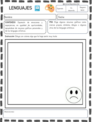 Instrucción: Dibuja con colores algo que te haga sentir muy triste.
Observaciones:
LENGUAJES
Nombre: Fecha
PDA: Elige algunos recursos gráficos como
marcas propias, símbolos, dibujos o algunos
otros de los lenguajes artísticos..
Esperado En
desarrollo
Requiere
apoyo
CONTENIDO: Expresión de emociones y
experiencias, en igualdad de oportunidades,
apoyándose de recursos gráficos personales y
de los lenguajes artísticos.
@mimundopreescolar
 