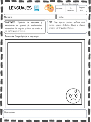 Instrucción: Dibuja algo que te haga enojar.
Observaciones:
LENGUAJES
Nombre: Fecha
PDA: Elige algunos recursos gráficos como
marcas propias, símbolos, dibujos o algunos
otros de los lenguajes artísticos..
Esperado En
desarrollo
Requiere
apoyo
CONTENIDO: Expresión de emociones y
experiencias, en igualdad de oportunidades,
apoyándose de recursos gráficos personales y
de los lenguajes artísticos.
@mimundopreescolar
 